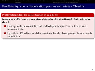 Introduction Modélisation théorique et numérique des transferts d’eau Caractérisation Matériaux Non-équilibre Conclusion
Problématique de la modélisation pour les sols arides - Objectifs
Problématique dans les faibles teneurs en eau du sol
Modèles validés dans les zones tempérées dans les situations de forte saturation
du sol :
1 Concept de la perméabilité relative développé lorsque l’eau se trouve sous
forme capillaire
2 Hypothèse d’équilibre local des transferts dans la phase gazeuse dans la couche
superficielle
5
 