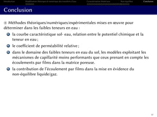 Introduction Modélisation théorique et numérique des transferts d’eau Caractérisation Matériaux Non-équilibre Conclusion
Conclusion
Méthodes théoriques/numériques/expérimentales mises en œuvre pour
déterminer dans les faibles teneurs en eau :
1 la courbe caractéristique sol- eau, relation entre le potentiel chimique et la
teneur en eau ;
2 le coefficient de perméabilité relative ;
3 dans le domaine des faibles teneurs en eau du sol, les modèles exploitant les
mécanismes de capillarité moins performants que ceux prenant en compte les
écoulements par films dans la matrice poreuse.
4 la contribution de l’écoulement par films dans la mise en évidence du
non-équilibre liquide/gaz.
57
 