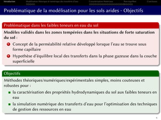 Introduction Modélisation théorique et numérique des transferts d’eau Caractérisation Matériaux Non-équilibre Conclusion
Problématique de la modélisation pour les sols arides - Objectifs
Problématique dans les faibles teneurs en eau du sol
Modèles validés dans les zones tempérées dans les situations de forte saturation
du sol :
1 Concept de la perméabilité relative développé lorsque l’eau se trouve sous
forme capillaire
2 Hypothèse d’équilibre local des transferts dans la phase gazeuse dans la couche
superficielle
Objectifs
Méthodes théoriques/numériques/expérimentales simples, moins couteuses et
robustes pour :
la caractérisation des propriétés hydrodynamiques du sol aux faibles teneurs en
eau
la simulation numérique des transferts d’eau pour l’optimisation des techniques
de gestion des ressources en eau
6
 
