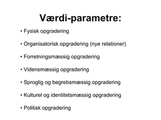 Værdi-parametre: •  Fysisk opgradering  •  Organisatorisk opgradering (nye relationer) •  Forretningsmæssig opgradering •  Vidensmæssig opgradering •  Sproglig og begrebsmæssig opgradering •  Kulturel og identitetsmæssig opgradering •  Politisk opgradering 