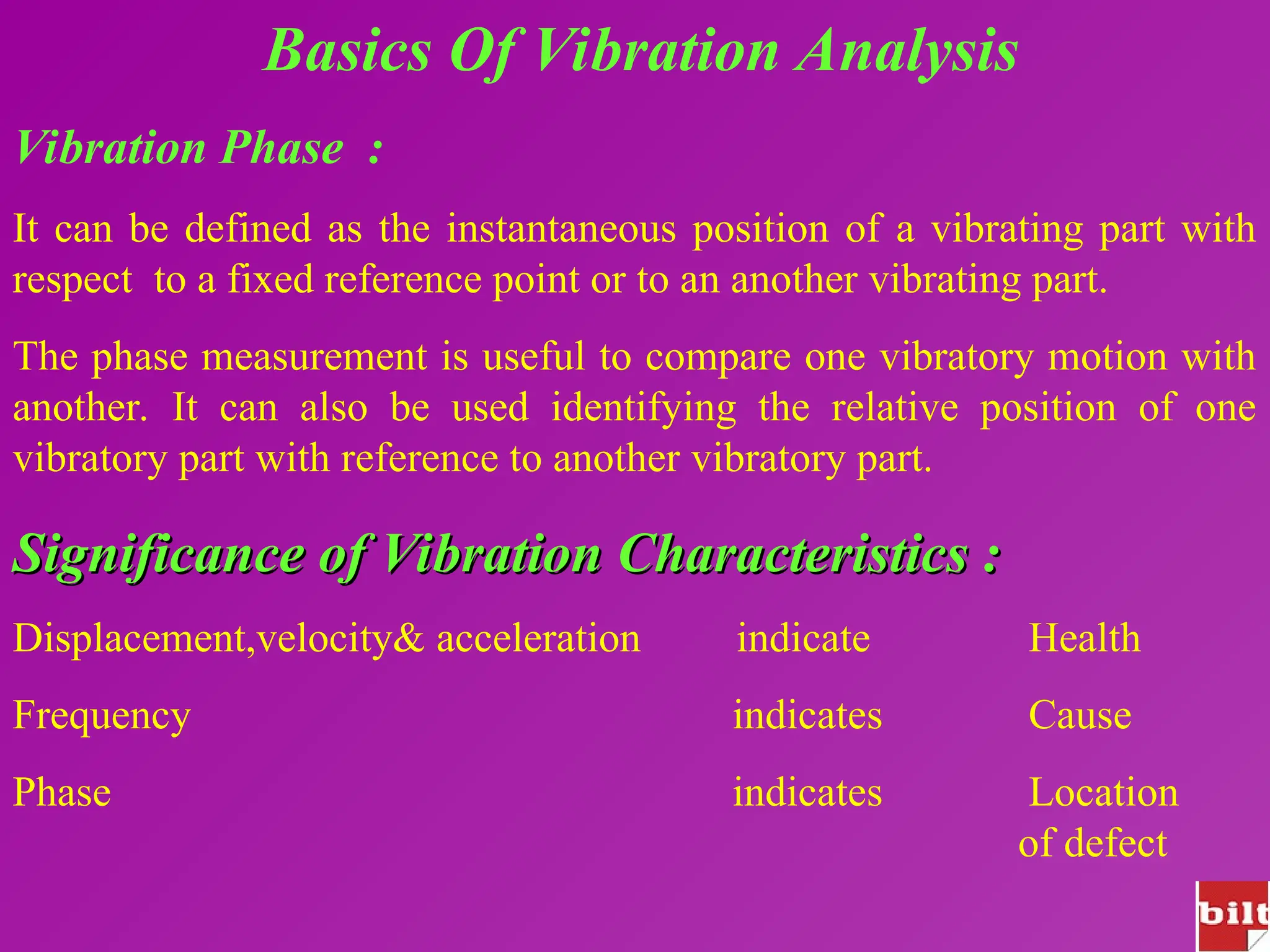Basics Of Vibration Analysis
Vibration Phase :
It can be defined as the instantaneous position of a vibrating part with
respect to a fixed reference point or to an another vibrating part.
The phase measurement is useful to compare one vibratory motion with
another. It can also be used identifying the relative position of one
vibratory part with reference to another vibratory part.
Significance of Vibration Characteristics :
Significance of Vibration Characteristics :
Displacement,velocity& acceleration indicate Health
Frequency indicates Cause
Phase indicates Location
of defect
 