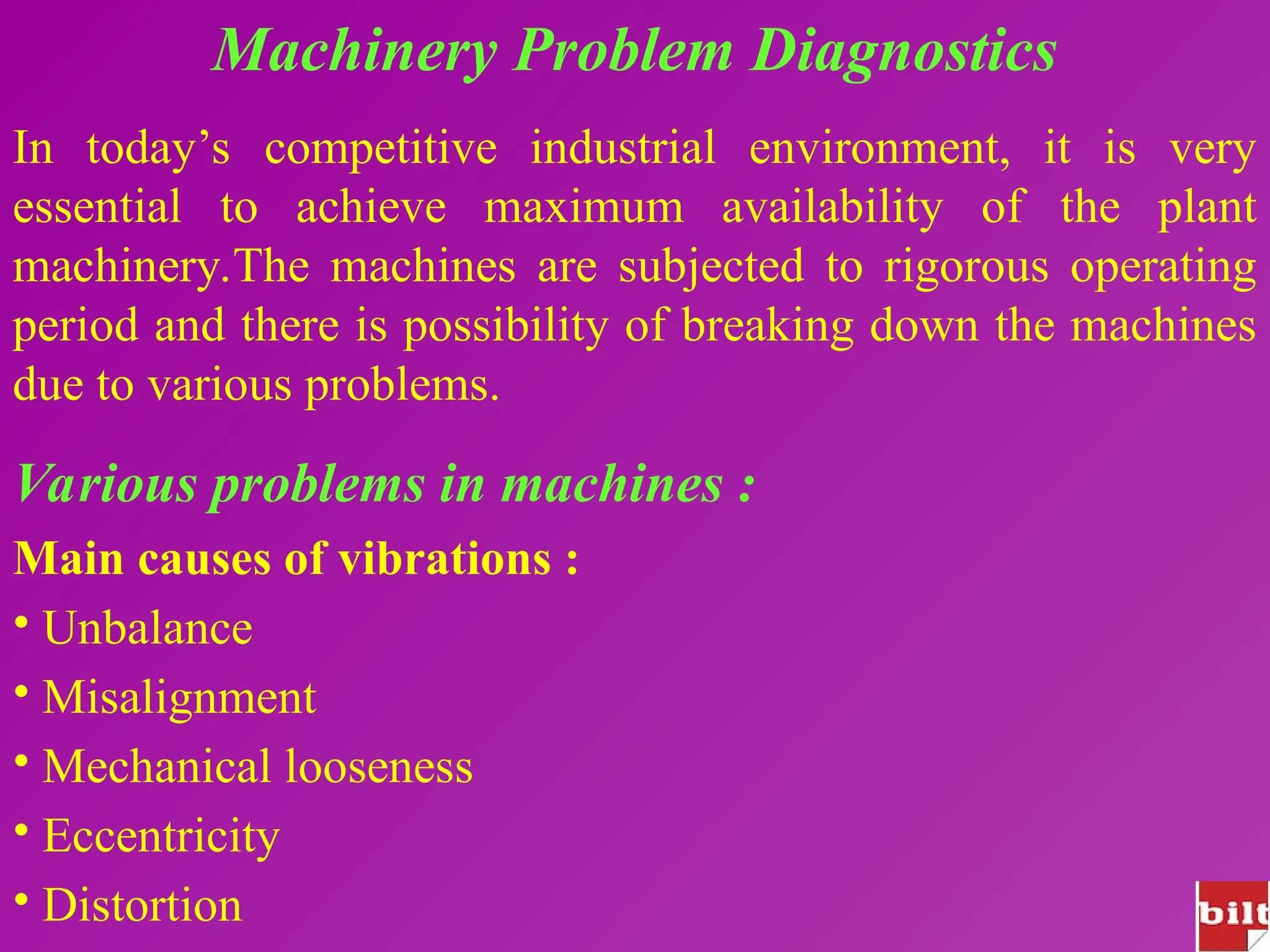 Machinery Problem Diagnostics
In today’s competitive industrial environment, it is very
essential to achieve maximum availability of the plant
machinery.The machines are subjected to rigorous operating
period and there is possibility of breaking down the machines
due to various problems.
Various problems in machines :
Main causes of vibrations :
• Unbalance
• Misalignment
• Mechanical looseness
• Eccentricity
• Distortion
 