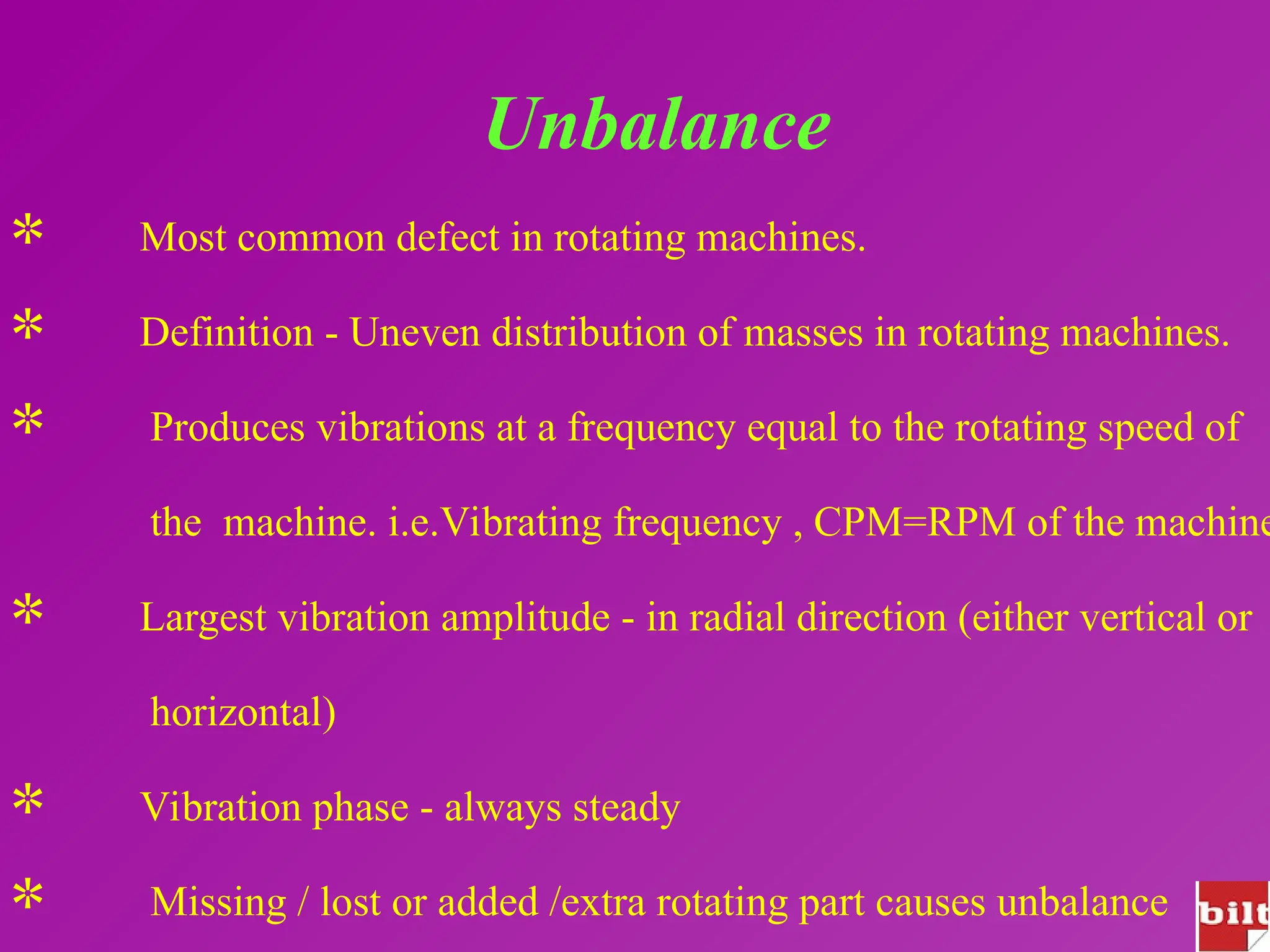 Unbalance
 Most common defect in rotating machines.
 Definition - Uneven distribution of masses in rotating machines.
 Produces vibrations at a frequency equal to the rotating speed of
the machine. i.e.Vibrating frequency , CPM=RPM of the machine
 Largest vibration amplitude - in radial direction (either vertical or
horizontal)
 Vibration phase - always steady
 Missing / lost or added /extra rotating part causes unbalance
 