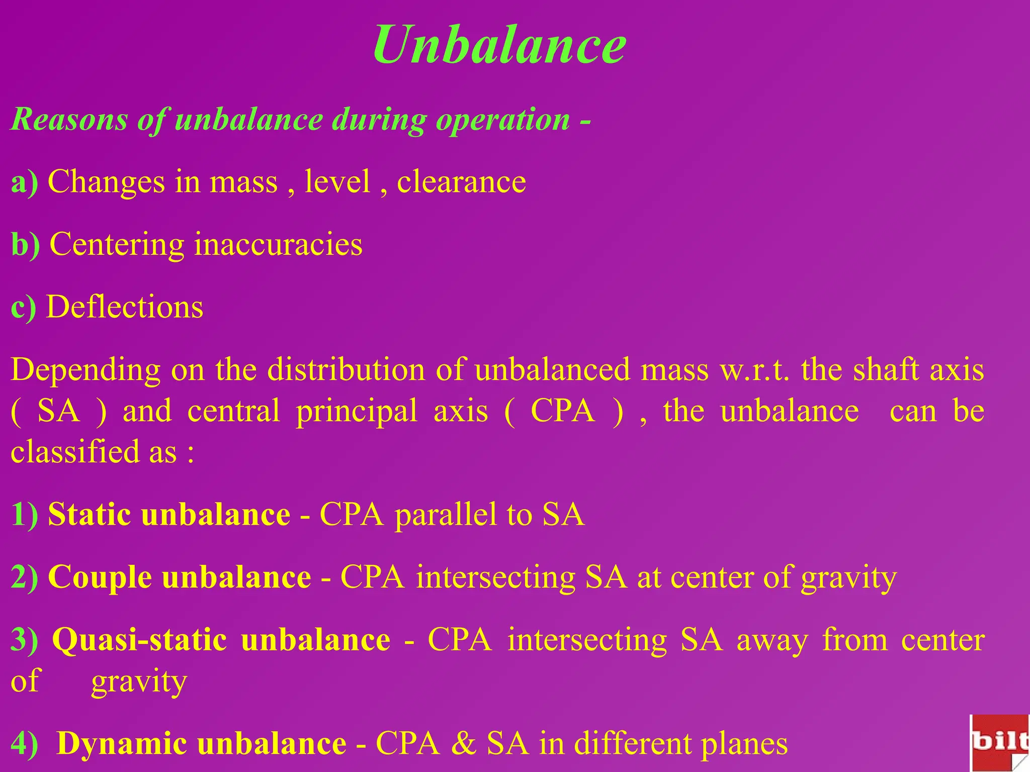 Unbalance
Reasons of unbalance during operation -
a) Changes in mass , level , clearance
b) Centering inaccuracies
c) Deflections
Depending on the distribution of unbalanced mass w.r.t. the shaft axis
( SA ) and central principal axis ( CPA ) , the unbalance can be
classified as :
1) Static unbalance - CPA parallel to SA
2) Couple unbalance - CPA intersecting SA at center of gravity
3) Quasi-static unbalance - CPA intersecting SA away from center
of gravity
4) Dynamic unbalance - CPA & SA in different planes
 
