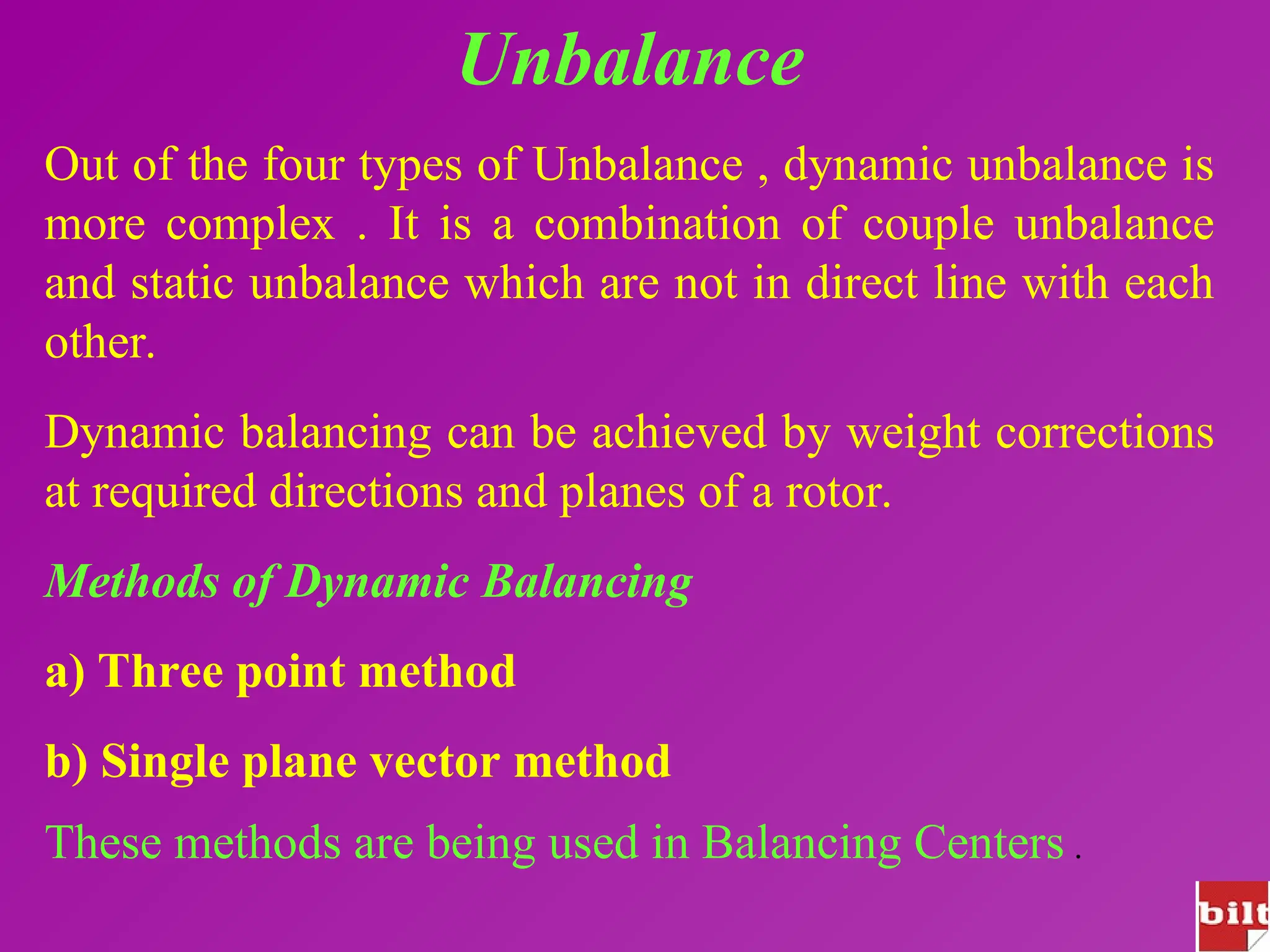Unbalance
Out of the four types of Unbalance , dynamic unbalance is
more complex . It is a combination of couple unbalance
and static unbalance which are not in direct line with each
other.
Dynamic balancing can be achieved by weight corrections
at required directions and planes of a rotor.
Methods of Dynamic Balancing
a) Three point method
b) Single plane vector method
These methods are being used in Balancing Centers .
 