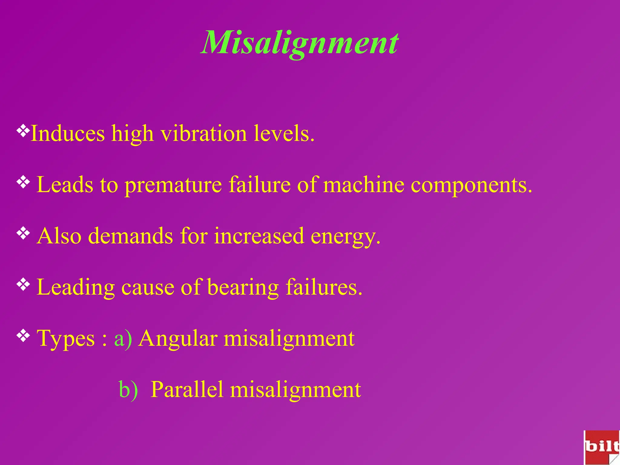 Misalignment
Induces high vibration levels.
 Leads to premature failure of machine components.
 Also demands for increased energy.
 Leading cause of bearing failures.
 Types : a) Angular misalignment
b) Parallel misalignment
 