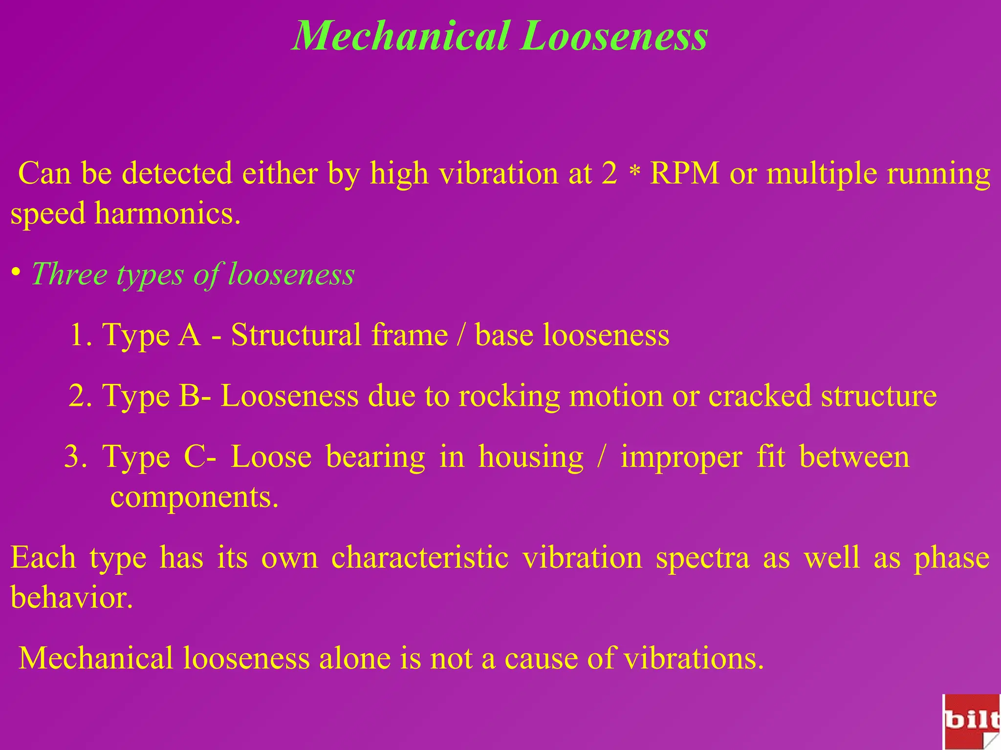 Mechanical Looseness
Can be detected either by high vibration at 2 * RPM or multiple running
speed harmonics.
• Three types of looseness
1. Type A - Structural frame / base looseness
2. Type B- Looseness due to rocking motion or cracked structure
3. Type C- Loose bearing in housing / improper fit between
components.
Each type has its own characteristic vibration spectra as well as phase
behavior.
Mechanical looseness alone is not a cause of vibrations.
 