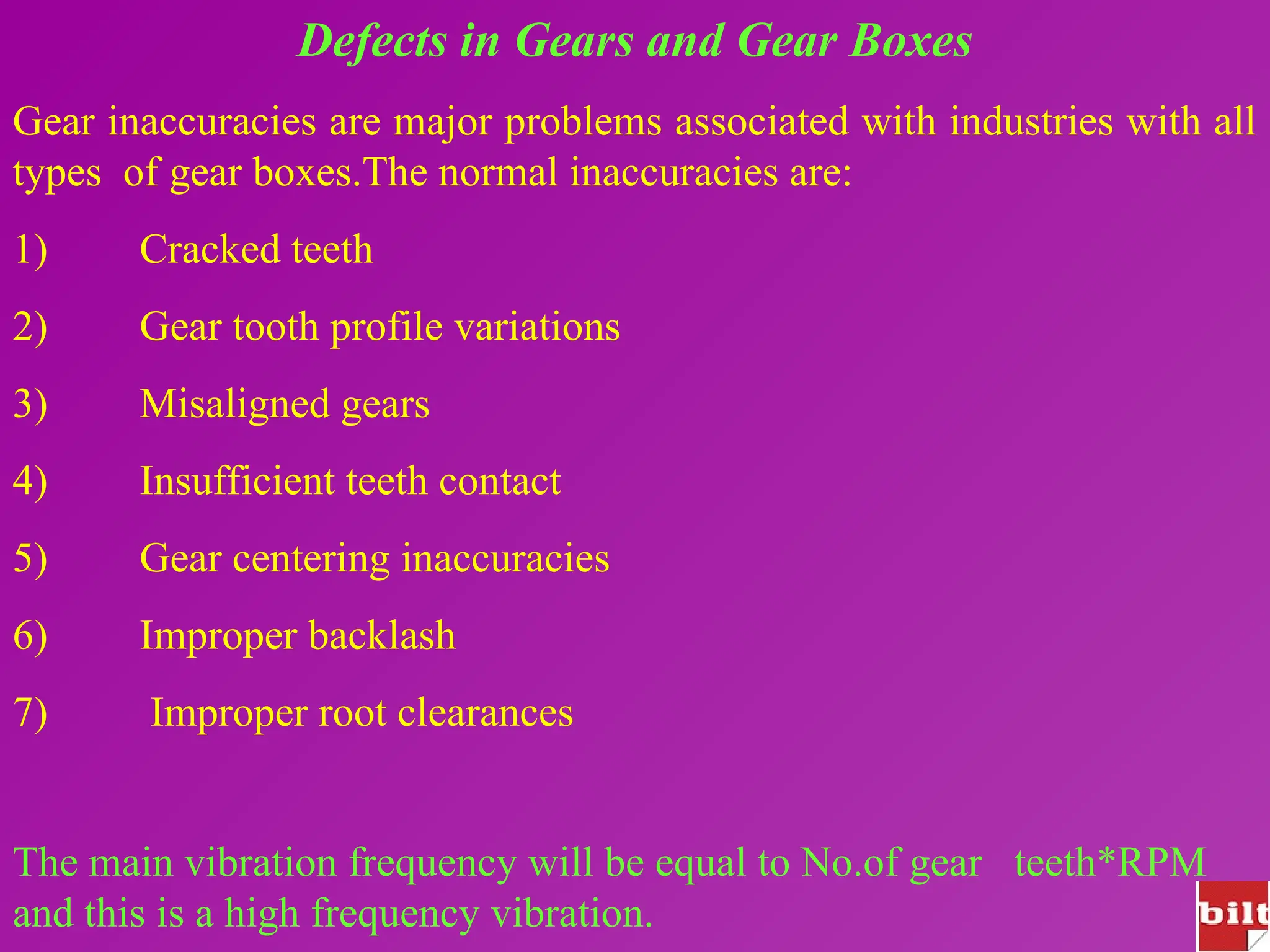 Defects in Gears and Gear Boxes
Gear inaccuracies are major problems associated with industries with all
types of gear boxes.The normal inaccuracies are:
1) Cracked teeth
2) Gear tooth profile variations
3) Misaligned gears
4) Insufficient teeth contact
5) Gear centering inaccuracies
6) Improper backlash
7) Improper root clearances
The main vibration frequency will be equal to No.of gear teeth*RPM
and this is a high frequency vibration.
 