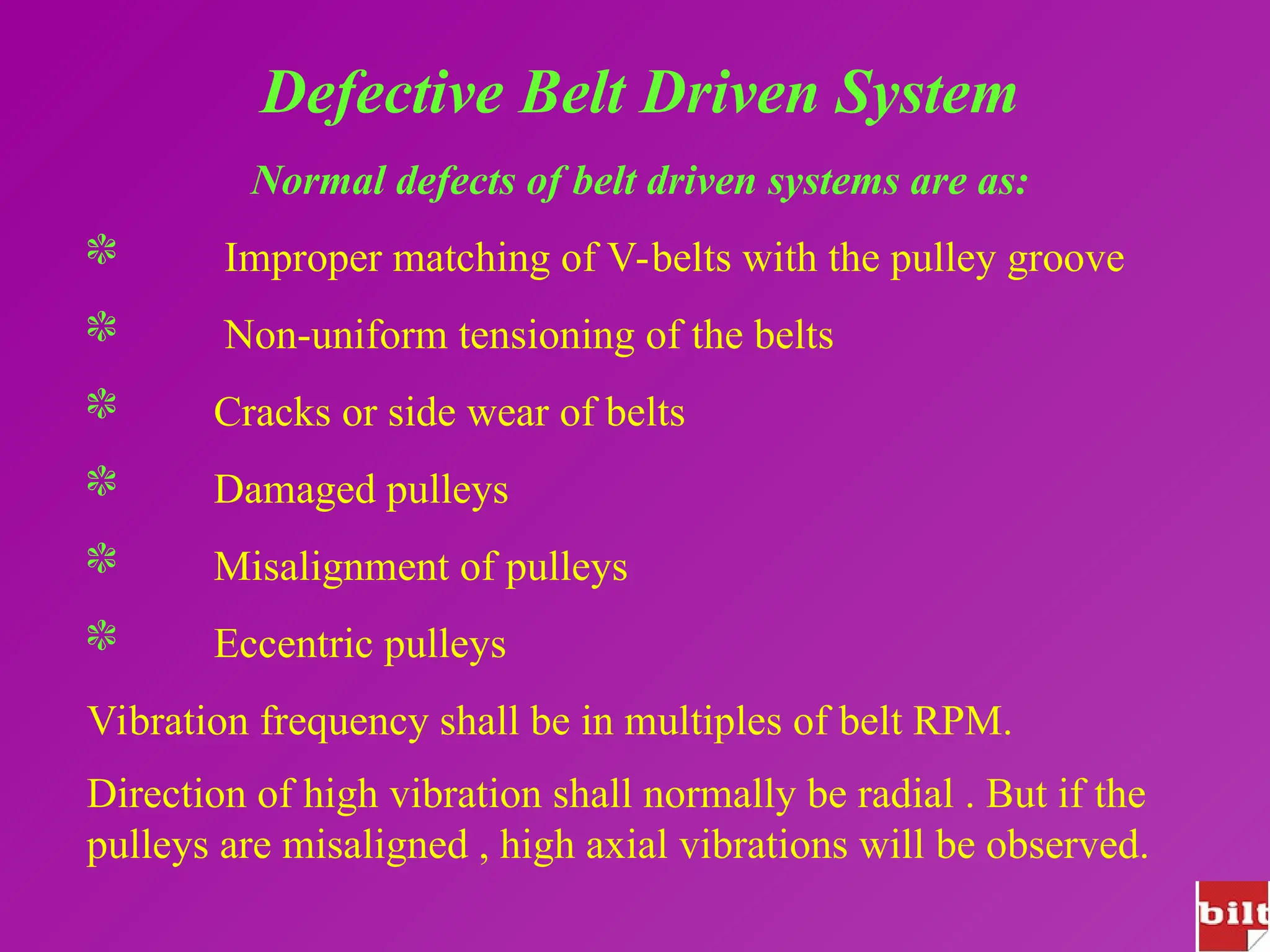 Defective Belt Driven System
Normal defects of belt driven systems are as:
 Improper matching of V-belts with the pulley groove
 Non-uniform tensioning of the belts
 Cracks or side wear of belts
 Damaged pulleys
 Misalignment of pulleys
 Eccentric pulleys
Vibration frequency shall be in multiples of belt RPM.
Direction of high vibration shall normally be radial . But if the
pulleys are misaligned , high axial vibrations will be observed.
 