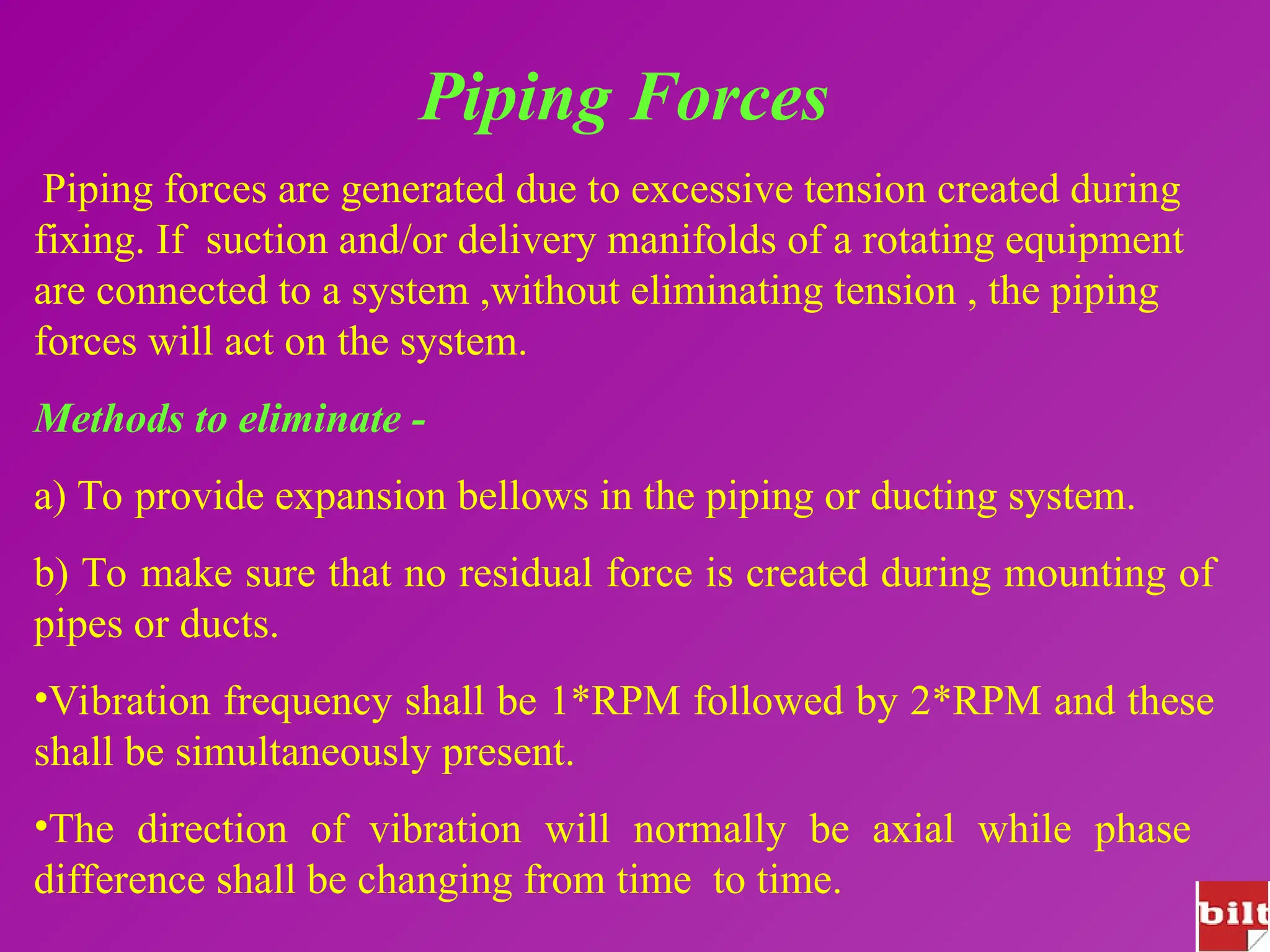 Piping Forces
Piping forces are generated due to excessive tension created during
fixing. If suction and/or delivery manifolds of a rotating equipment
are connected to a system ,without eliminating tension , the piping
forces will act on the system.
Methods to eliminate -
a) To provide expansion bellows in the piping or ducting system.
b) To make sure that no residual force is created during mounting of
pipes or ducts.
•Vibration frequency shall be 1*RPM followed by 2*RPM and these
shall be simultaneously present.
•The direction of vibration will normally be axial while phase
difference shall be changing from time to time.
 