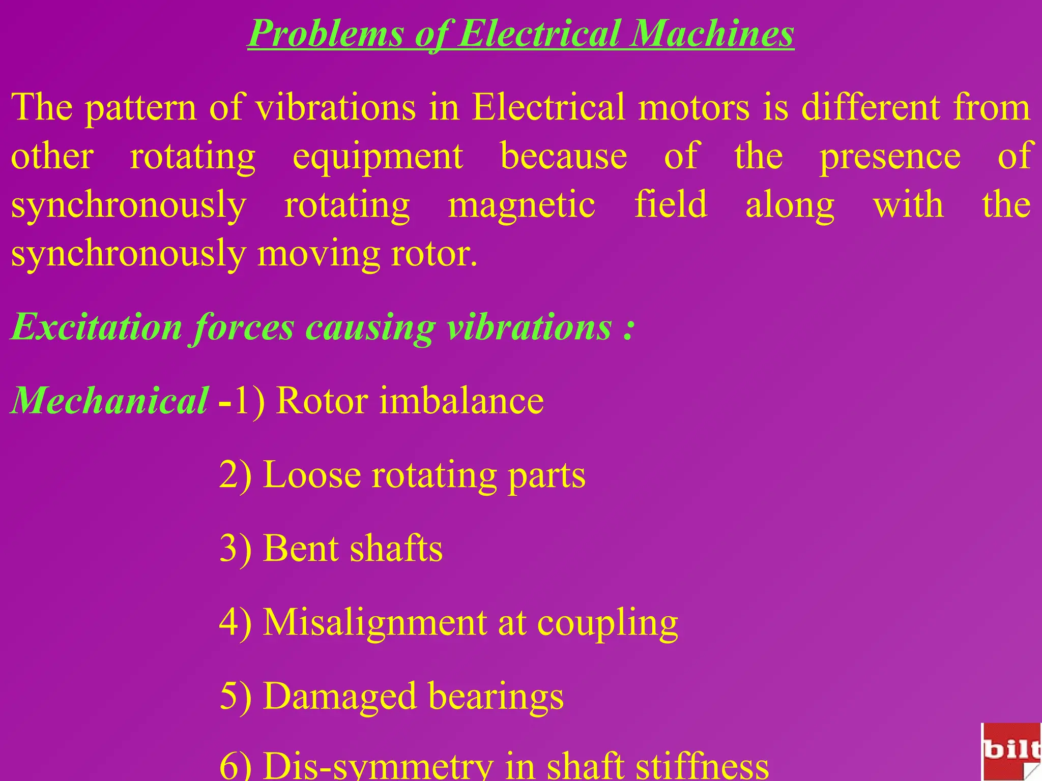 Problems of Electrical Machines
The pattern of vibrations in Electrical motors is different from
other rotating equipment because of the presence of
synchronously rotating magnetic field along with the
synchronously moving rotor.
Excitation forces causing vibrations :
Mechanical -1) Rotor imbalance
2) Loose rotating parts
3) Bent shafts
4) Misalignment at coupling
5) Damaged bearings
6) Dis-symmetry in shaft stiffness
 