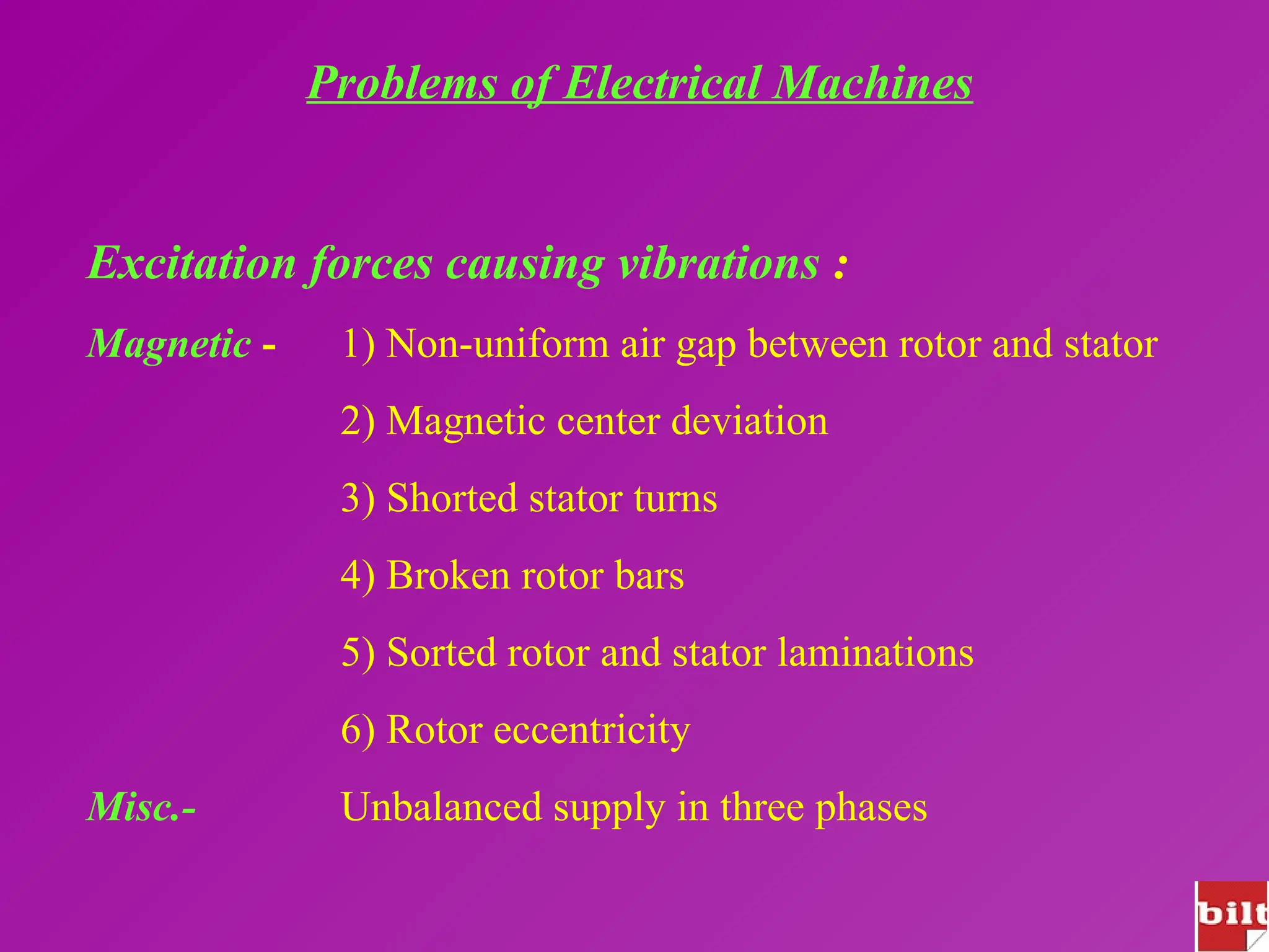 Problems of Electrical Machines
Excitation forces causing vibrations :
Magnetic - 1) Non-uniform air gap between rotor and stator
2) Magnetic center deviation
3) Shorted stator turns
4) Broken rotor bars
5) Sorted rotor and stator laminations
6) Rotor eccentricity
Misc.- Unbalanced supply in three phases
 