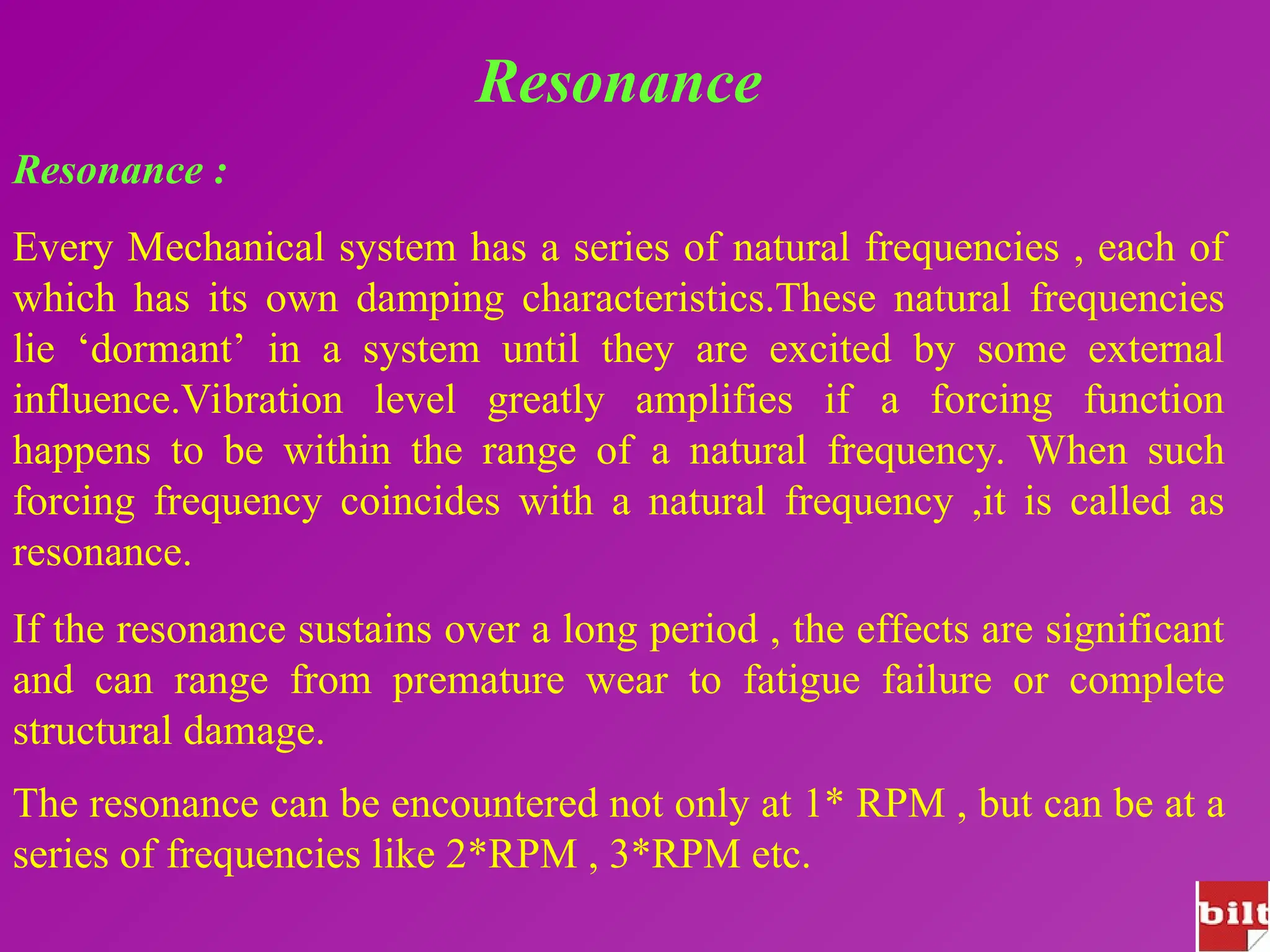 Resonance
Resonance :
Every Mechanical system has a series of natural frequencies , each of
which has its own damping characteristics.These natural frequencies
lie ‘dormant’ in a system until they are excited by some external
influence.Vibration level greatly amplifies if a forcing function
happens to be within the range of a natural frequency. When such
forcing frequency coincides with a natural frequency ,it is called as
resonance.
If the resonance sustains over a long period , the effects are significant
and can range from premature wear to fatigue failure or complete
structural damage.
The resonance can be encountered not only at 1* RPM , but can be at a
series of frequencies like 2*RPM , 3*RPM etc.
 