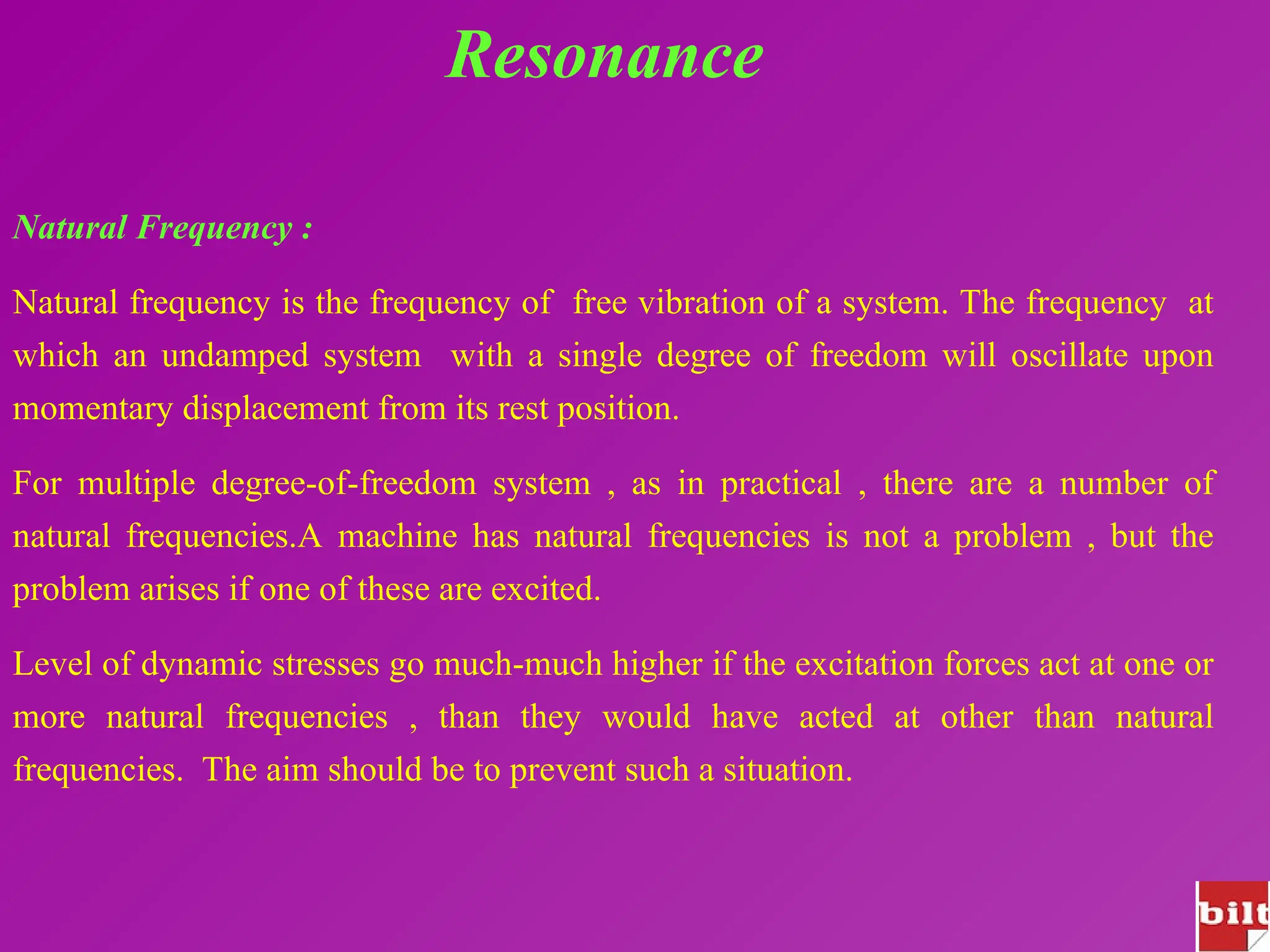 Resonance
Natural Frequency :
Natural frequency is the frequency of free vibration of a system. The frequency at
which an undamped system with a single degree of freedom will oscillate upon
momentary displacement from its rest position.
For multiple degree-of-freedom system , as in practical , there are a number of
natural frequencies.A machine has natural frequencies is not a problem , but the
problem arises if one of these are excited.
Level of dynamic stresses go much-much higher if the excitation forces act at one or
more natural frequencies , than they would have acted at other than natural
frequencies. The aim should be to prevent such a situation.
 