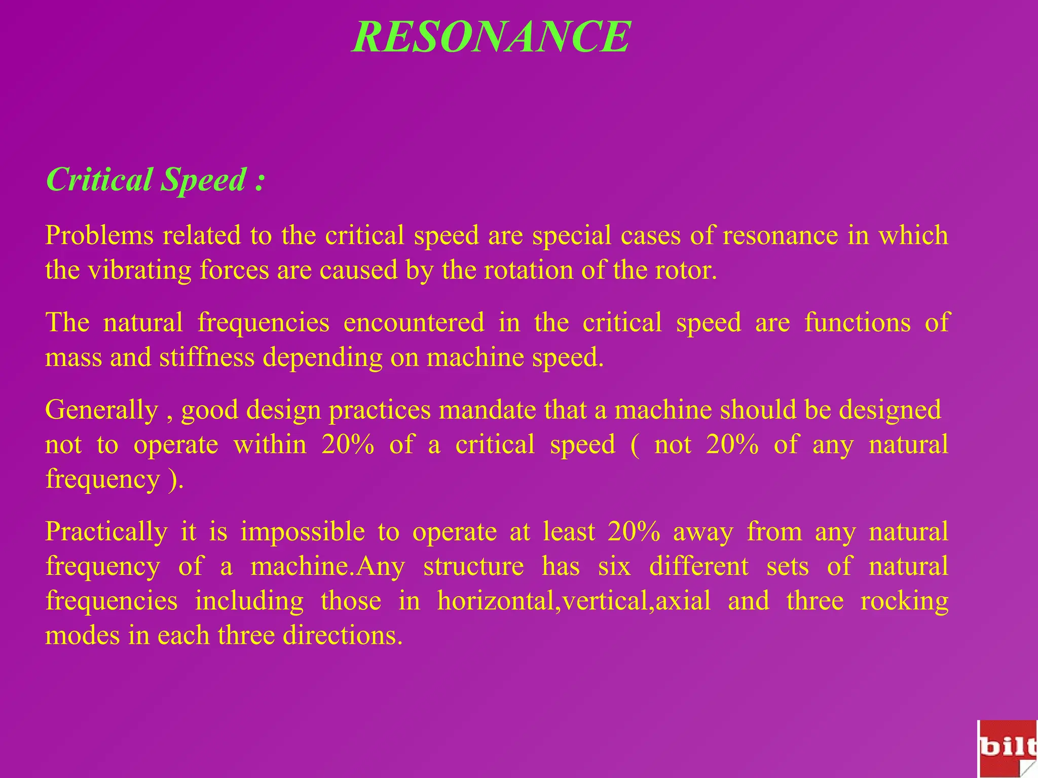 RESONANCE
Critical Speed :
Problems related to the critical speed are special cases of resonance in which
the vibrating forces are caused by the rotation of the rotor.
The natural frequencies encountered in the critical speed are functions of
mass and stiffness depending on machine speed.
Generally , good design practices mandate that a machine should be designed
not to operate within 20% of a critical speed ( not 20% of any natural
frequency ).
Practically it is impossible to operate at least 20% away from any natural
frequency of a machine.Any structure has six different sets of natural
frequencies including those in horizontal,vertical,axial and three rocking
modes in each three directions.
 