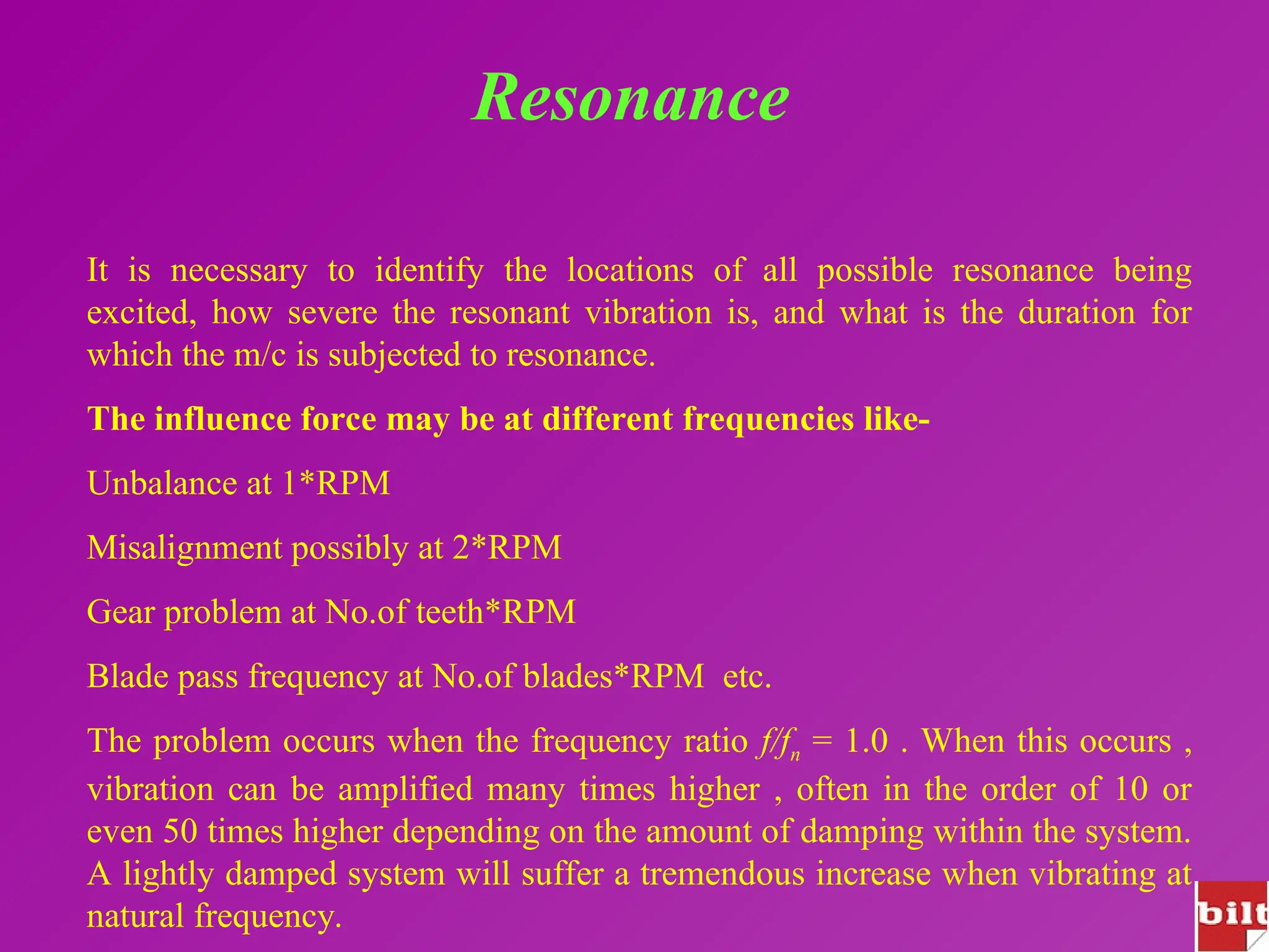 Resonance
It is necessary to identify the locations of all possible resonance being
excited, how severe the resonant vibration is, and what is the duration for
which the m/c is subjected to resonance.
The influence force may be at different frequencies like-
Unbalance at 1*RPM
Misalignment possibly at 2*RPM
Gear problem at No.of teeth*RPM
Blade pass frequency at No.of blades*RPM etc.
The problem occurs when the frequency ratio f/fn = 1.0 . When this occurs ,
vibration can be amplified many times higher , often in the order of 10 or
even 50 times higher depending on the amount of damping within the system.
A lightly damped system will suffer a tremendous increase when vibrating at
natural frequency.
 