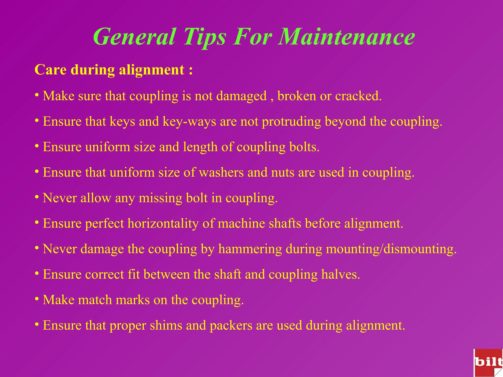 General Tips For Maintenance
Care during alignment :
• Make sure that coupling is not damaged , broken or cracked.
• Ensure that keys and key-ways are not protruding beyond the coupling.
• Ensure uniform size and length of coupling bolts.
• Ensure that uniform size of washers and nuts are used in coupling.
• Never allow any missing bolt in coupling.
• Ensure perfect horizontality of machine shafts before alignment.
• Never damage the coupling by hammering during mounting/dismounting.
• Ensure correct fit between the shaft and coupling halves.
• Make match marks on the coupling.
• Ensure that proper shims and packers are used during alignment.
 