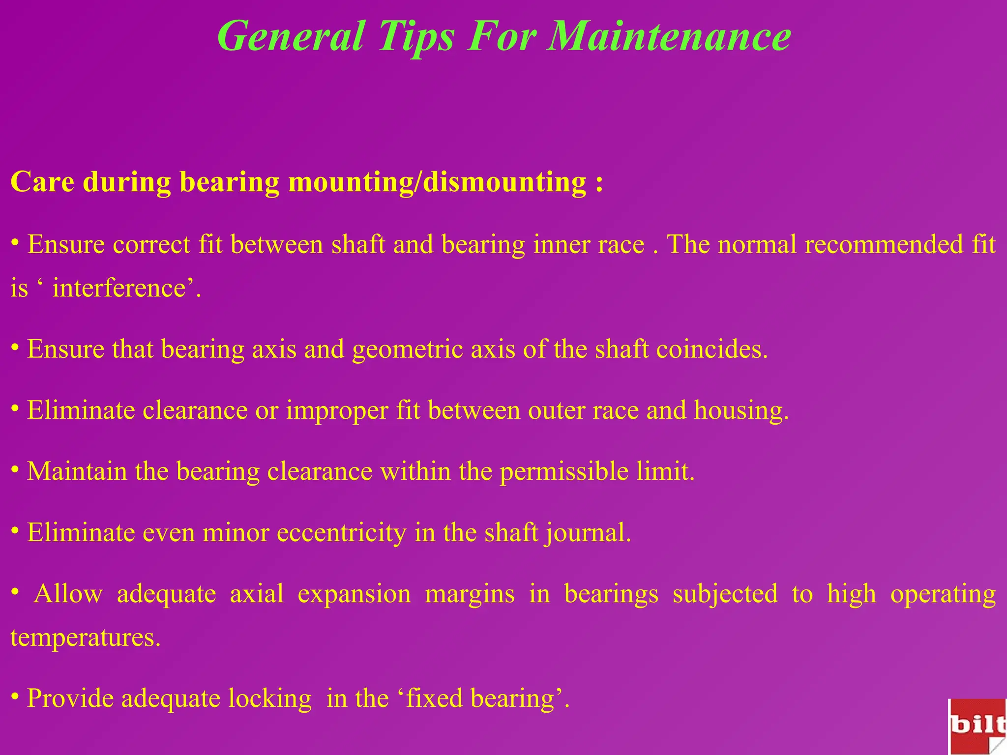General Tips For Maintenance
Care during bearing mounting/dismounting :
• Ensure correct fit between shaft and bearing inner race . The normal recommended fit
is ‘ interference’.
• Ensure that bearing axis and geometric axis of the shaft coincides.
• Eliminate clearance or improper fit between outer race and housing.
• Maintain the bearing clearance within the permissible limit.
• Eliminate even minor eccentricity in the shaft journal.
• Allow adequate axial expansion margins in bearings subjected to high operating
temperatures.
• Provide adequate locking in the ‘fixed bearing’.
 