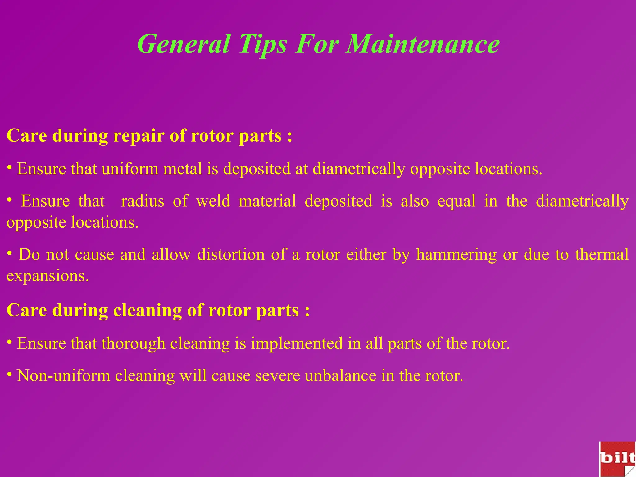 General Tips For Maintenance
Care during repair of rotor parts :
• Ensure that uniform metal is deposited at diametrically opposite locations.
• Ensure that radius of weld material deposited is also equal in the diametrically
opposite locations.
• Do not cause and allow distortion of a rotor either by hammering or due to thermal
expansions.
Care during cleaning of rotor parts :
• Ensure that thorough cleaning is implemented in all parts of the rotor.
• Non-uniform cleaning will cause severe unbalance in the rotor.
 