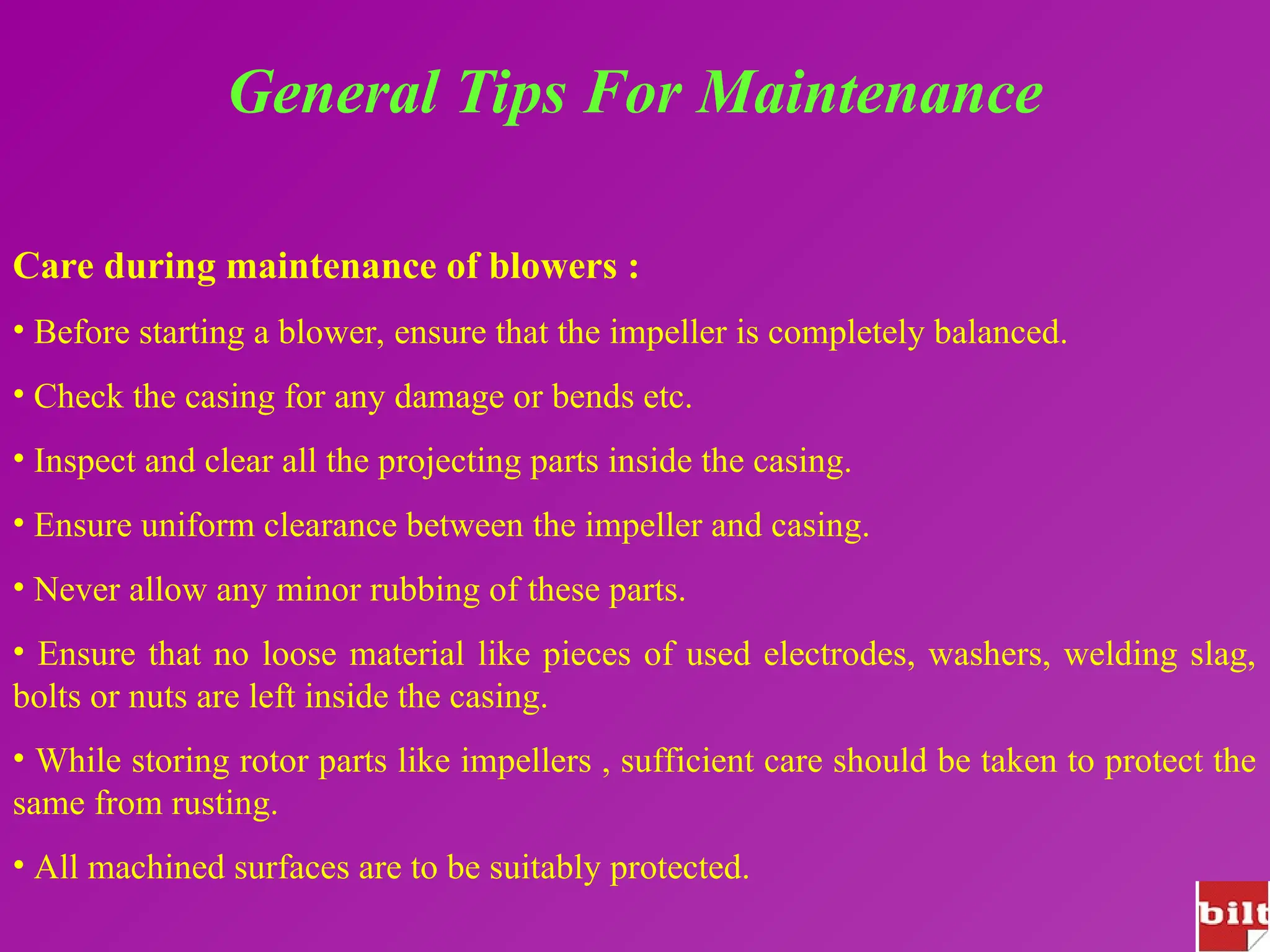 General Tips For Maintenance
Care during maintenance of blowers :
• Before starting a blower, ensure that the impeller is completely balanced.
• Check the casing for any damage or bends etc.
• Inspect and clear all the projecting parts inside the casing.
• Ensure uniform clearance between the impeller and casing.
• Never allow any minor rubbing of these parts.
• Ensure that no loose material like pieces of used electrodes, washers, welding slag,
bolts or nuts are left inside the casing.
• While storing rotor parts like impellers , sufficient care should be taken to protect the
same from rusting.
• All machined surfaces are to be suitably protected.
 