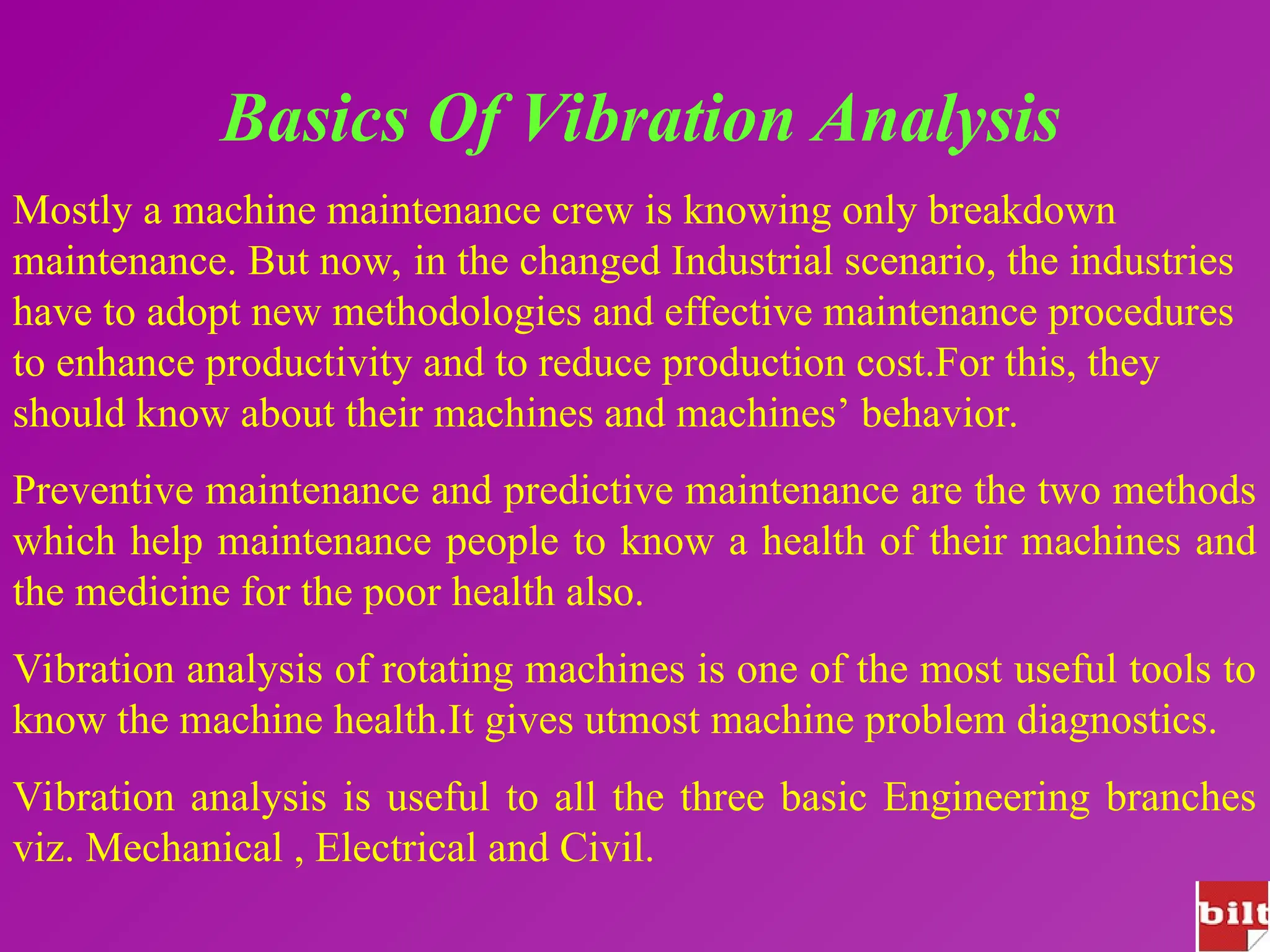 Basics Of Vibration Analysis
Mostly a machine maintenance crew is knowing only breakdown
maintenance. But now, in the changed Industrial scenario, the industries
have to adopt new methodologies and effective maintenance procedures
to enhance productivity and to reduce production cost.For this, they
should know about their machines and machines’ behavior.
Preventive maintenance and predictive maintenance are the two methods
which help maintenance people to know a health of their machines and
the medicine for the poor health also.
Vibration analysis of rotating machines is one of the most useful tools to
know the machine health.It gives utmost machine problem diagnostics.
Vibration analysis is useful to all the three basic Engineering branches
viz. Mechanical , Electrical and Civil.
 
