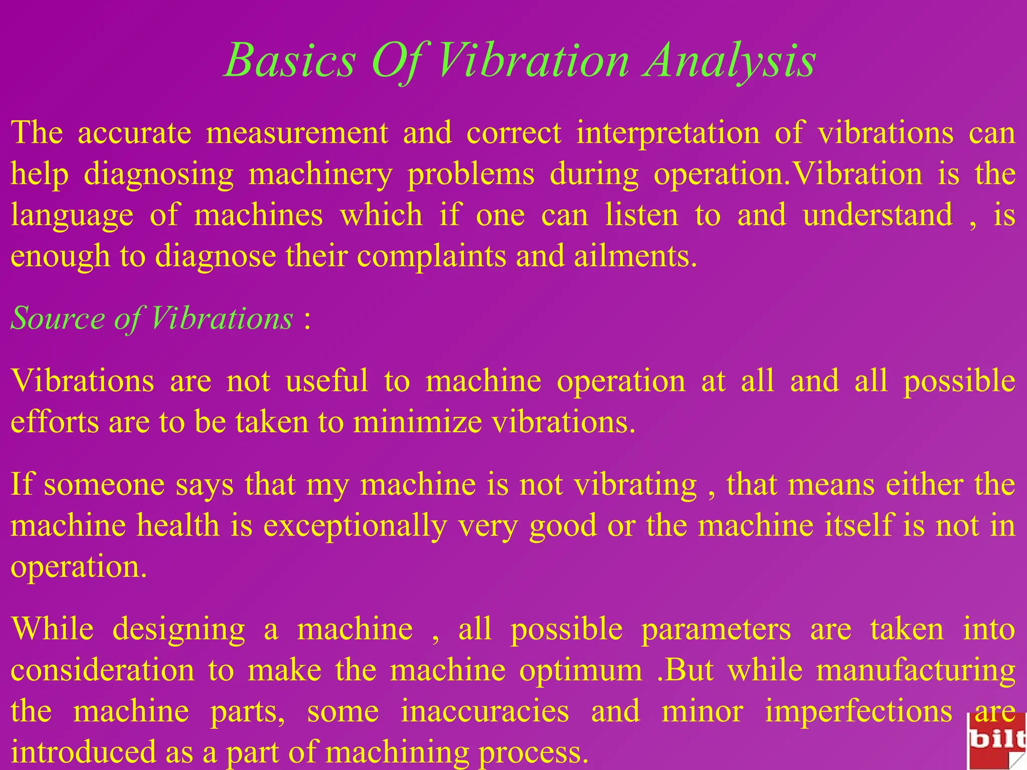 Basics Of Vibration Analysis
The accurate measurement and correct interpretation of vibrations can
help diagnosing machinery problems during operation.Vibration is the
language of machines which if one can listen to and understand , is
enough to diagnose their complaints and ailments.
Source of Vibrations :
Vibrations are not useful to machine operation at all and all possible
efforts are to be taken to minimize vibrations.
If someone says that my machine is not vibrating , that means either the
machine health is exceptionally very good or the machine itself is not in
operation.
While designing a machine , all possible parameters are taken into
consideration to make the machine optimum .But while manufacturing
the machine parts, some inaccuracies and minor imperfections are
introduced as a part of machining process.
 