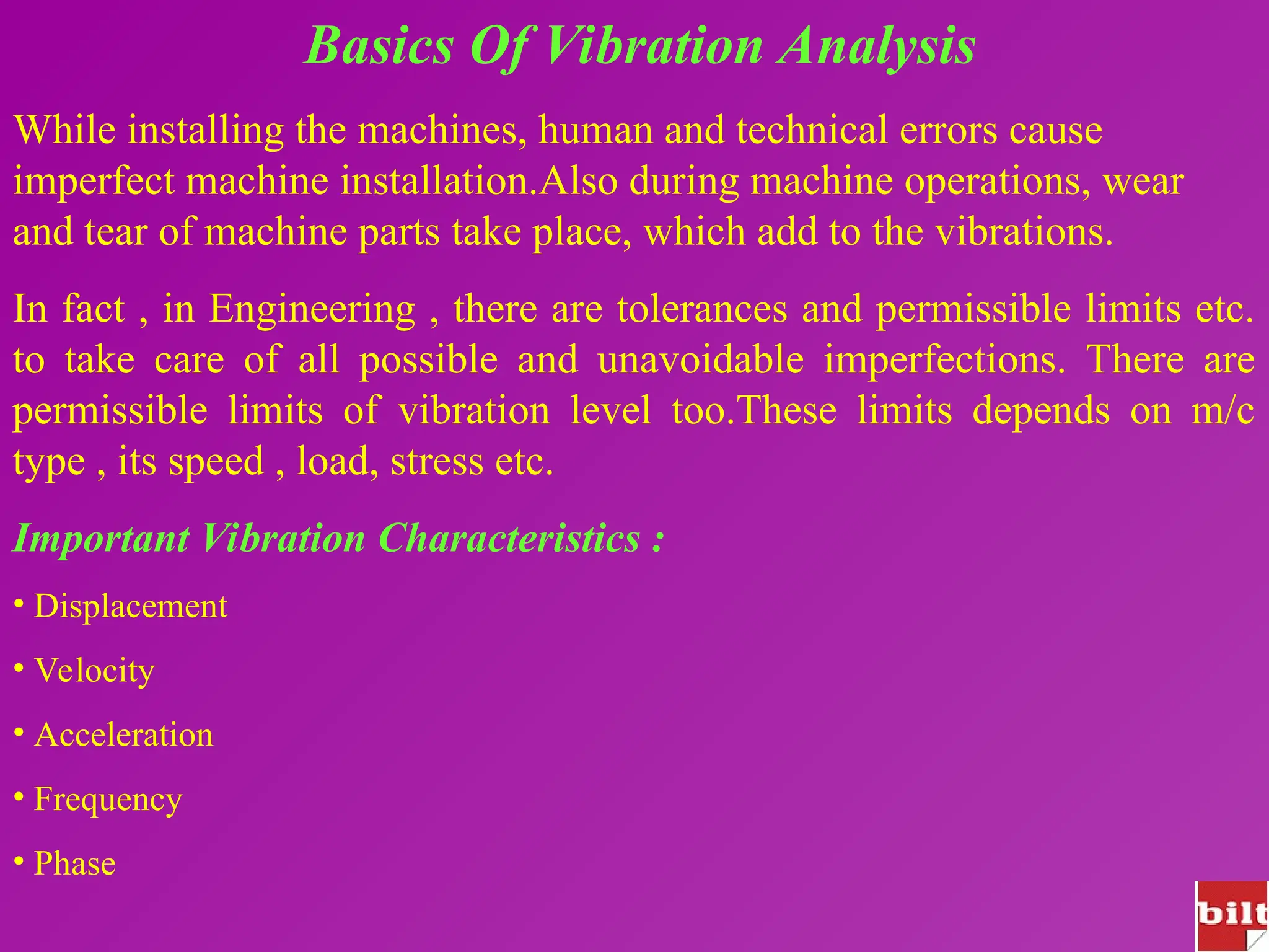 Basics Of Vibration Analysis
While installing the machines, human and technical errors cause
imperfect machine installation.Also during machine operations, wear
and tear of machine parts take place, which add to the vibrations.
In fact , in Engineering , there are tolerances and permissible limits etc.
to take care of all possible and unavoidable imperfections. There are
permissible limits of vibration level too.These limits depends on m/c
type , its speed , load, stress etc.
Important Vibration Characteristics :
• Displacement
• Velocity
• Acceleration
• Frequency
• Phase
 