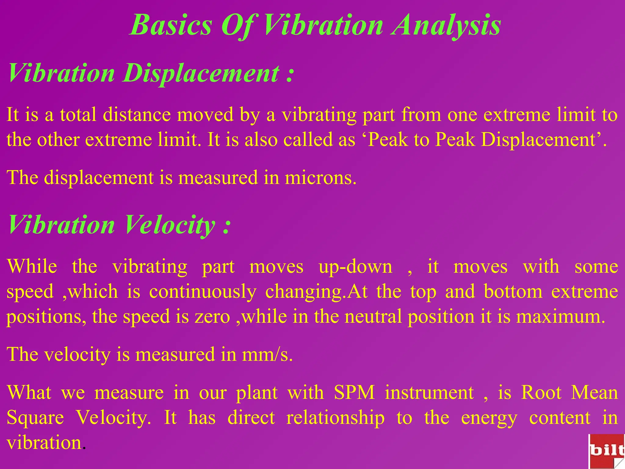 Basics Of Vibration Analysis
Vibration Displacement :
It is a total distance moved by a vibrating part from one extreme limit to
the other extreme limit. It is also called as ‘Peak to Peak Displacement’.
The displacement is measured in microns.
Vibration Velocity :
While the vibrating part moves up-down , it moves with some
speed ,which is continuously changing.At the top and bottom extreme
positions, the speed is zero ,while in the neutral position it is maximum.
The velocity is measured in mm/s.
What we measure in our plant with SPM instrument , is Root Mean
Square Velocity. It has direct relationship to the energy content in
vibration.
 