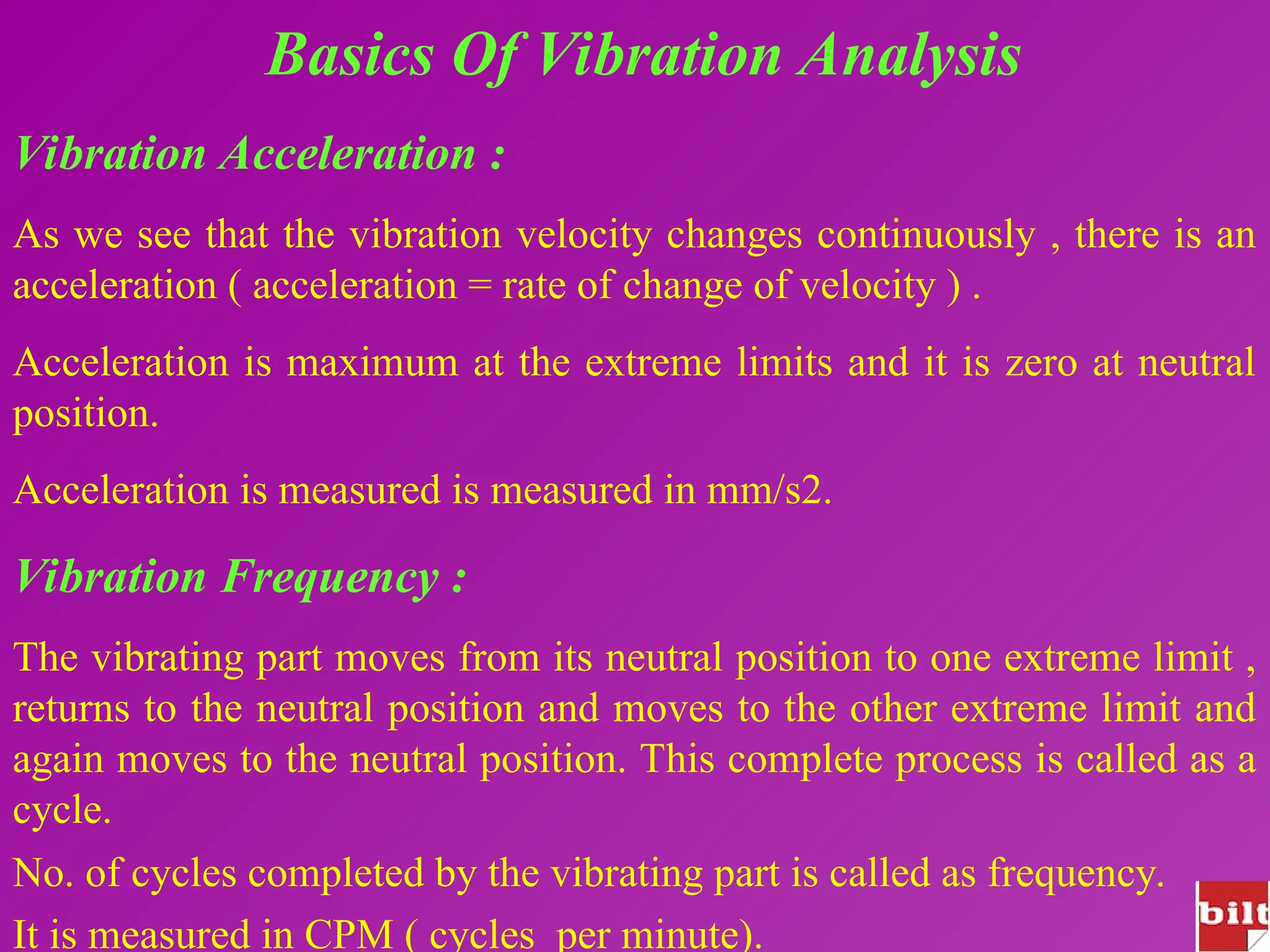 Basics Of Vibration Analysis
Vibration Acceleration :
As we see that the vibration velocity changes continuously , there is an
acceleration ( acceleration = rate of change of velocity ) .
Acceleration is maximum at the extreme limits and it is zero at neutral
position.
Acceleration is measured is measured in mm/s2.
Vibration Frequency :
The vibrating part moves from its neutral position to one extreme limit ,
returns to the neutral position and moves to the other extreme limit and
again moves to the neutral position. This complete process is called as a
cycle.
No. of cycles completed by the vibrating part is called as frequency.
It is measured in CPM ( cycles per minute).
 