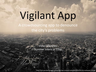 Vigilant App
A crowdsourcing app to denounce
the city’s problems
Victor Martinez
http://cdn.wonderfulengineering.com/wp-content/uploads/2014/05/city-wallpaper-10.jpg
Summer Intern at TSSG
 