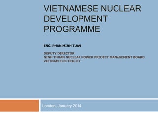 VIETNAMESE NUCLEAR
DEVELOPMENT
PROGRAMME
UNCLASSIFIED

ENG. PHAN MINH TUAN
DEPUTY DIRECTOR
NINH THUAN NUCLEAR POWER PROJECT MANAGEMENT BOARD
VIETNAM ELECTRICITY

London, January 2014

 