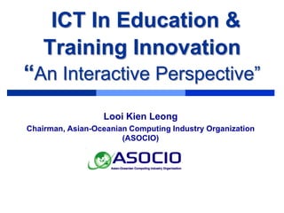 ICT In Education &
    Training Innovation
“An Interactive Perspective”
                  Looi Kien Leong
Chairman, Asian-Oceanian Computing Industry Organization
                       (ASOCIO)




                www.interactivedisplay.com.my
 