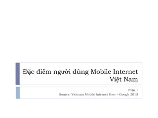 Đặc điểm người dùng Mobile Internet 
Việt Nam 
Phần 1 
Source: Vietnam Mobile Internet User – Google 2013 
 