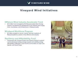 14
Vineyard Wind Initiatives
Offshore Wind Industry Accelerator Fund
• $10 million fund managed by the Massachusetts Clean Energy
Center to accelerate the development of the offshore wind supply
chain, businesses, and infrastructure in Massachusetts
Windward Workforce Program
• $2 million program to recruit, mentor, and train residents of
Massachusetts for careers in the offshore wind industry
Resiliency and Affordability Fund
• Partnership with Vineyard Power and Citizens Energy to support
community-based energy storage projects and address energy
affordability challenges in low-income communities on Cape Cod,
Islands, and South Coast
 