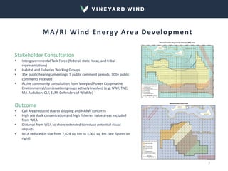 Stakeholder Consultation
• Intergovernmental Task Force (federal, state, local, and tribal
representatives)
• Habitat and Fisheries Working Groups
• 35+ public hearings/meetings, 5 public comment periods, 300+ public
comments received
• Active community consultation from Vineyard Power Cooperative
Environmental/conservation groups actively involved (e.g. NWF, TNC,
MA Audubon, CLF, ELM, Defenders of Wildlife)
Outcome
• Call Area reduced due to shipping and NARW concerns
• High sea duck concentration and high fisheries value areas excluded
from WEA
• Distance from WEA to shore extended to reduce potential visual
impacts
• WEA reduced in size from 7,628 sq. km to 3,002 sq. km (see figures on
right)
MA/RI Wind Energy Area Development
7
 