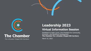 Leadership 2023
Virtual Information Session
Facilitated by Katie Loovis, Vice President for Community,
Economic, and Workforce Development
The Chamber For a Greater Chapel Hill-Carrboro
March 22, 2023
 