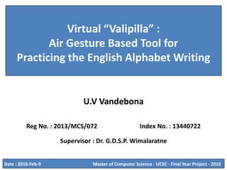 Virtual “Valipilla” :
Air Gesture Based Tool for
Practicing the English Alphabet Writing
U.V Vandebona
Reg No. : 2013/MCS/072 Index No. : 13440722
Supervisor : Dr. G.D.S.P. Wimalaratne
Master of Computer Science - UCSC - Final Year Project - 2016Date : 2016-Feb-9
 