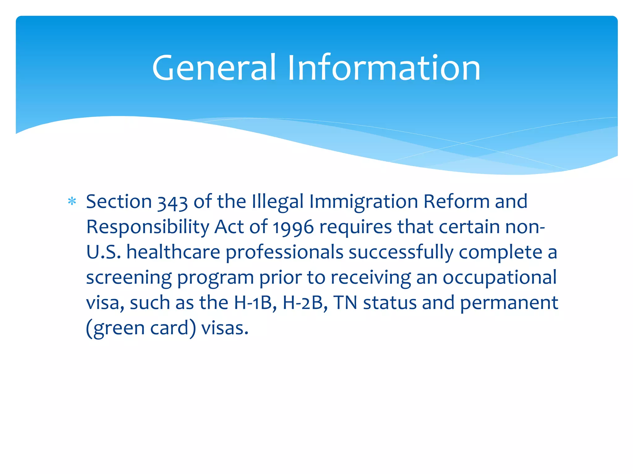  Section 343 of the Illegal Immigration Reform and
Responsibility Act of 1996 requires that certain non-
U.S. healthcare professionals successfully complete a
screening program prior to receiving an occupational
visa, such as the H-1B, H-2B, TN status and permanent
(green card) visas.
General Information
 