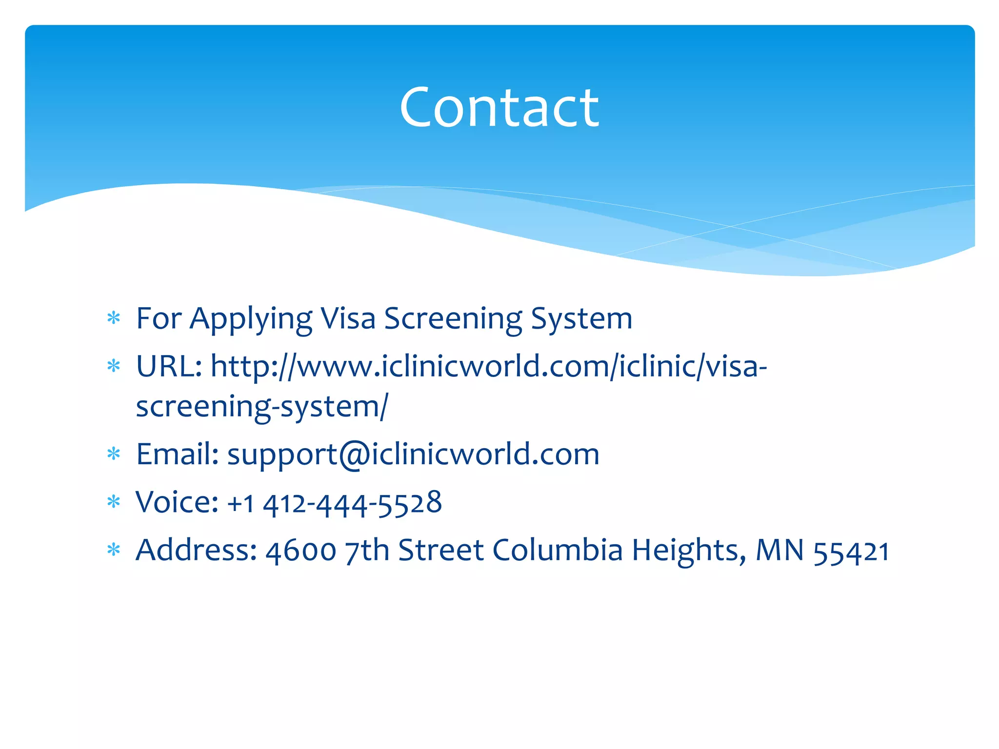  For Applying Visa Screening System
 URL: http://www.iclinicworld.com/iclinic/visa-
screening-system/
 Email: support@iclinicworld.com
 Voice: +1 412-444-5528
 Address: 4600 7th Street Columbia Heights, MN 55421
Contact
 