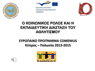 Ο ΚΟΙΝΩΝΙΚΟΣ ΡΟΛΟΣ ΚΑΙ Η
ΕΚΠΑΙΔΕΥΤΙΚΗ ΔΙΑΣΤΑΣΗ ΤΟΥ
ΑΘΛΗΤΙΣΜΟΥ
ΕΥΡΩΠΑΙΚΟ ΠΡΟΓΡΑΜΜΑ COMENIUS
Κύπρος – Πολωνία 2013-2015
 