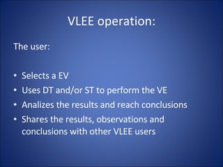 VLEE operation: The user: Selects a EV Uses DT and/or ST to perform the VE Analizes the results and reach conclusions Shares the results, observations and conclusions with other VLEE users 