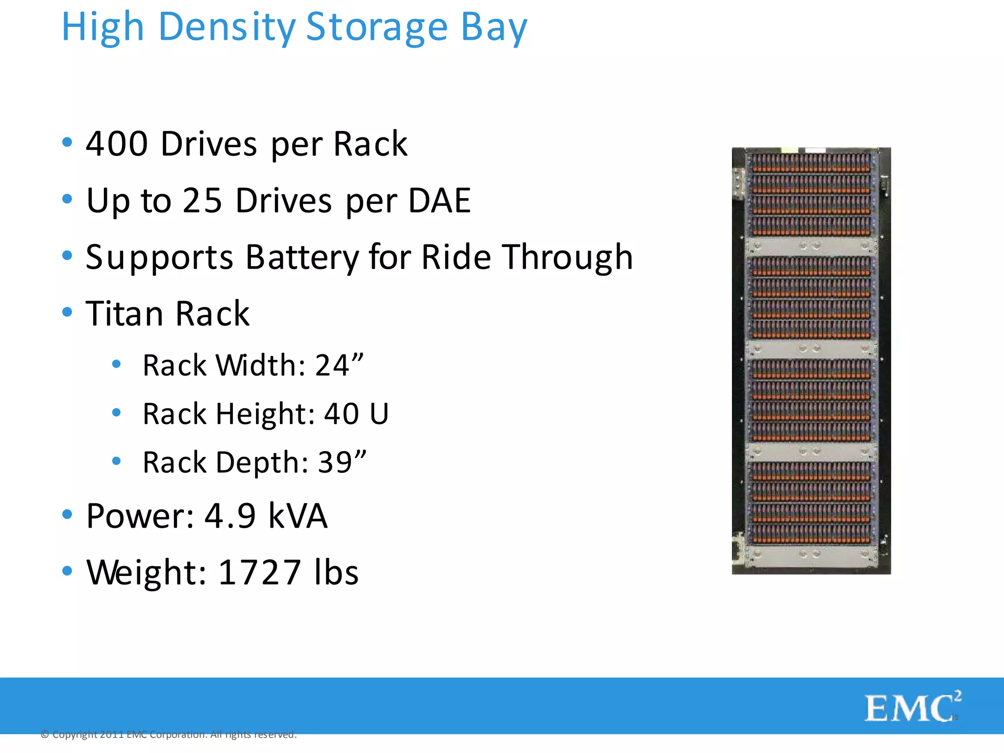 High Density Storage Bay
• 400 Drives per Rack
• Up to 25 Drives per DAE
• Supports Battery for Ride Through
• Titan Rack
• Rack Width: 24”
• Rack Height: 40 U
• Rack Depth: 39”
• Power: 4.9 kVA
• Weight: 1727 lbs
© Copyright 2011 EMC Corporation. All rights reserved.
 