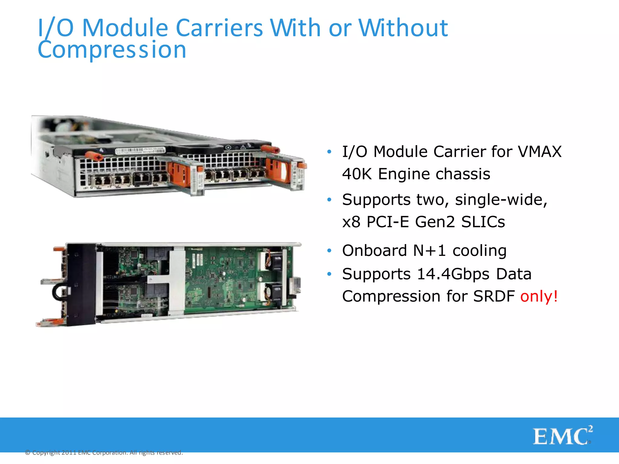 I/O Module Carriers With or Without
Compression
• I/O Module Carrier for VMAX
40K Engine chassis
• Supports two, single-wide,
x8 PCI-E Gen2 SLICs
• Onboard N+1 cooling
• Supports 14.4Gbps Data
Compression for SRDF only!
© Copyright 2011 EMC Corporation. All rights reserved.
 