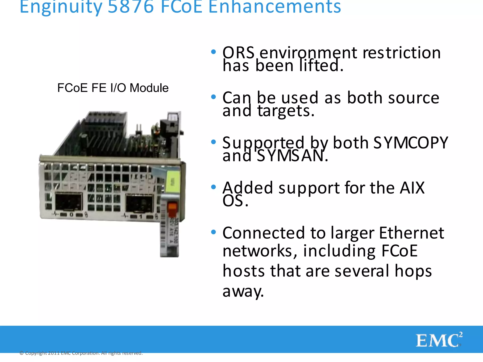 Enginuity 5876 FCoE Enhancements
• ORS environment restriction
has been lifted.
• Can be used as both source
and targets.
• Supported by both SYMCOPY
and SYMSAN.
• Added support for the AIX
OS.
• Connected to larger Ethernet
networks, including FCoE
hosts that are several hops
away.
FCoE FE I/O Module
© Copyright 2011 EMC Corporation. All rights reserved.
 
