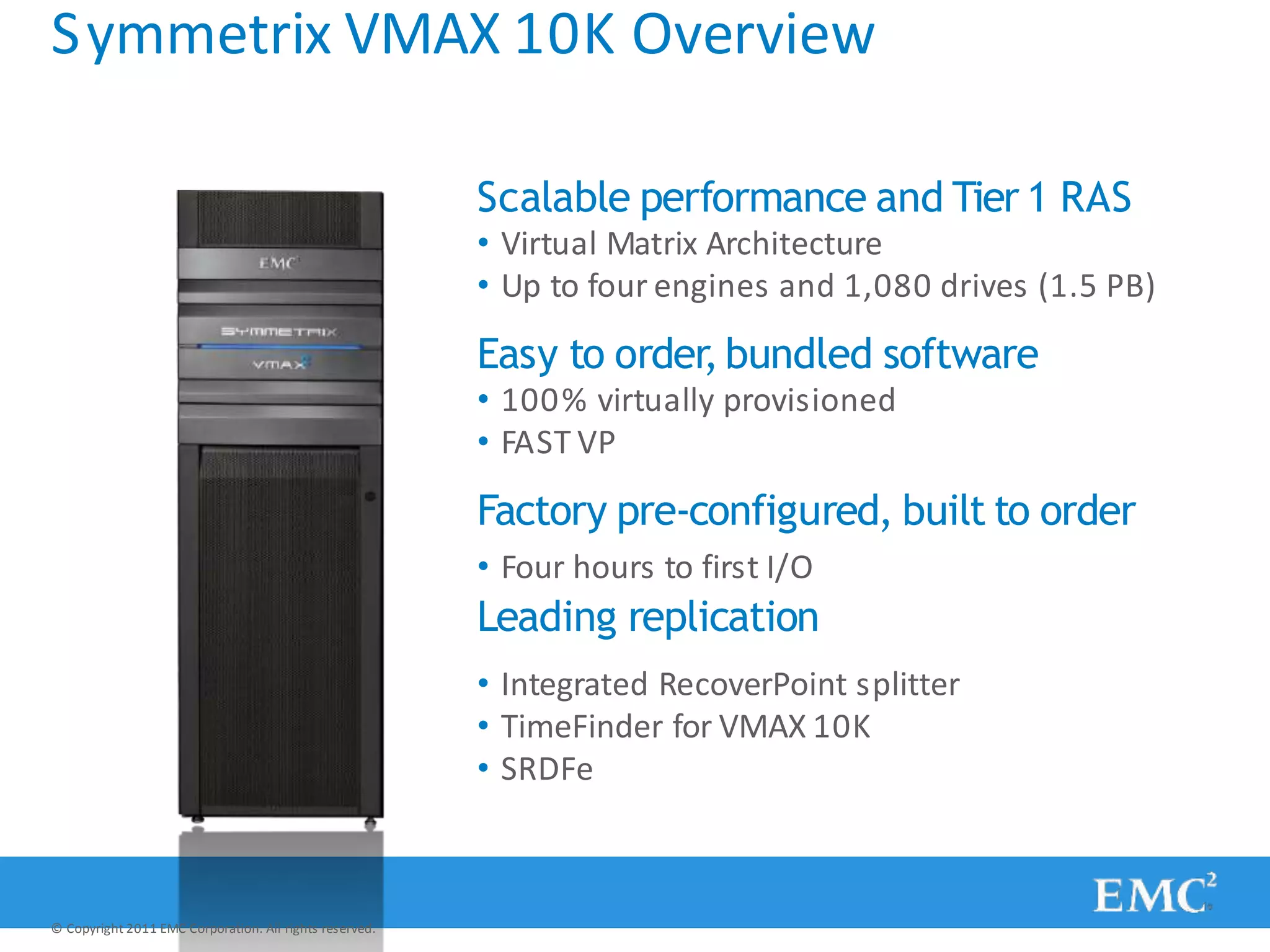 Symmetrix VMAX 10K Overview
Scalable performance and Tier 1 RAS
• Virtual Matrix Architecture
• Up to four engines and 1,080 drives (1.5 PB)
Easy to order,bundled software
• 100% virtually provisioned
• FAST VP
Factory pre-configured, built to order
• Four hours to first I/O
Leading replication
• Integrated RecoverPoint splitter
• TimeFinder for VMAX 10K
• SRDFe
© Copyright 2011 EMC Corporation. All rights reserved.
 