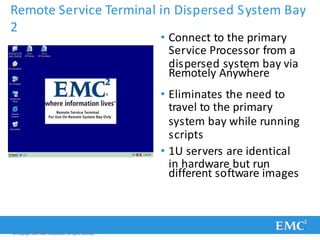 Remote Service Terminal in Dispersed System Bay
2
• Connect to the primary
Service Processor from a
dispersed system bay via
Remotely Anywhere
• Eliminates the need to
travel to the primary
system bay while running
scripts
• 1U servers are identical
in hardware but run
different software images
© Copyright 2011 EMC Corporation. All rights reserved.
 
