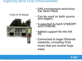 Enginuity 5876 FCoE Enhancements
• ORS environment restriction
has been lifted.
• Can be used as both source
and targets.
• Supported by both SYMCOPY
and SYMSAN.
• Added support for the AIX
OS.
• Connected to larger Ethernet
networks, including FCoE
hosts that are several hops
away.
FCoE FE I/O Module
© Copyright 2011 EMC Corporation. All rights reserved.
 
