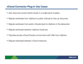 vCloud Connector Plug-in Use Cases
See resources across hybrid clouds in a single-pane-of-glass
Migrate workloads from vSphere to public vClouds to free up resources
Migrate workloads from public vClouds back to vSphere in the datacenter
Migrate workloads between vSphere Instances
Populate private vCloud Director environment with VMs from vSphere
Migrate workloads between vCloud Instances
 