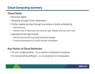 Cloud Computing summary
Cloud Goals
• Business Agility
• Simplicity through further abstraction
• Further capital savings through economies of scale achieved by
• Multi-tenancy
• Efficient use of resources (use what you get, release what you don’t use)
• Operational savings through
• Self-service provisioning using standard catalogs
• Financial transparency of costs through chargeback
Key Points of Cloud Definition
• It’s not a single product…it’s a solution comprised of products
• It’s not something different…it’s an extension of virtualization
 