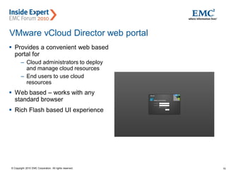 15© Copyright 2010 EMC Corporation. All rights reserved.
VMware vCloud Director web portal
 Provides a convenient web based
portal for
– Cloud administrators to deploy
and manage cloud resources
– End users to use cloud
resources
 Web based – works with any
standard browser
 Rich Flash based UI experience
 